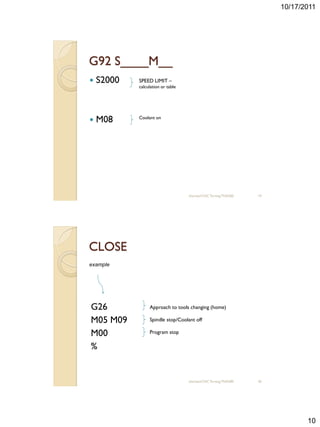 10/17/2011




G92 S____M__
   S2000   SPEED LIMIT –
            calculation or table




   M08     Coolant on




                                   sharizan/CNC Turning TNA300   19




CLOSE
example




G26              Approach to tools changing (home)

M05 M09          Spindle stop/Coolant off

M00              Program stop

%


                                   sharizan/CNC Turning TNA300   20




                                                                             10
 