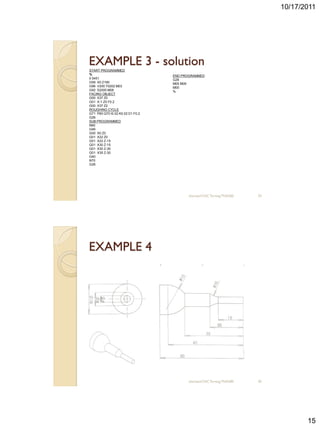 10/17/2011




EXAMPLE 3 - solution
START PROGRAMMED
%                                 END PROGRAMMED
0 5451                            G26
G59 X0 Z190                       M05 M09
G96 V200 T0202 M03                M00
G92 S2000 M08                     %
FACING OBJECT
G00 X37 Z0
G01 X-1 Z0 F0.2
G00 X37 Z2
ROUGHING CYCLE
G71 P60 Q70 I0.02 K0.02 D1 F0.2
G26
SUB PROGRAMMED
N60
G46
G00 X0 Z0
G01 X22 Z0
G01 X22 Z-15
G01 X30 Z-15
G01 X30 Z-30
G01 X35 Z-30
G40
N70
G26




                                         sharizan/CNC Turning TNA300   29




EXAMPLE 4




                                         sharizan/CNC Turning TNA300   30




                                                                                   15
 