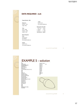 10/17/2011




 DATA REQUIRED - bulb


  Program Number : O041
                                    Cutting
  Rough part :                     Feed 0.5 mm/rev
  Diameter = 19mm                  Cont cutting rate 400mm/min
  Length = 49mm
                                Working Zero Point G59
  Tools                           Chuck + jaw      = 150mm
  Facing = T0202                + rough part       = 49mm
  Roughing = T0202              + clearance        =   10mm
  Cutting = T0101               Zero point shift   = 209mm


  Metal working data
  Facing
  Feed 0.4 mm/rev
  Speed 2000rpm
  Cont cutting rate 200mm/min


  Roughing
  Feed 0.2 mm/rev
  Cont cutting rate 200mm/min



                                                              sharizan/CNC Turning TNA300   33




%
 EXAMPLE 5 - solution
O041                                    G00 X21 Z-50.5
G59 X0 Z209                             G01 X15        F0.5
G96 V200 T0202 M03                      G00 X16
G92 S2000 M08                           G01 X11
G00 X21 Z0                              G00 X12
G01 X-1 Z0 F0.4                         G01 X7
G00 X21 Z2                              G00 X8
G71 P70 Q80 I0.2 K0.2 D1 F0.2           G01 X3
G26                                     G00 X4
N70                                     G01 X0
G46                                     G26
G00 X0 Z0                               M05 M09
G03 X3 Z-1 R2                           M00
G03 X19 Z-25 R38                        %
G03 X10 Z-35 R13.555
G01 X10 Z-45
G03 X8 Z-49 R6.9
G00 X12 Z-38
G01 X9 Z-38 G00 X12 Z-38
G00 X12 Z-41
G01 X9 Z-41
G00 X12 Z-41
G00 X12 Z-44
G01 X9 Z-44
G40
N80
G26
G96 V200 T0101 M04
G92 S2000




                                                              sharizan/CNC Turning TNA300   34




                                                                                                        17
 