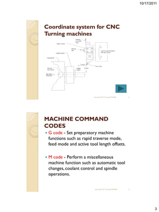 10/17/2011




Coordinate system for CNC
Turning machines




                            sharizan/CNC Turning TNA300    5




MACHINE COMMAND
CODES
   G code - Set preparatory machine
    functions such as rapid traverse mode,
    feed mode and active tool length offsets.

   M code - Perform a miscellaneous
    machine function such as automatic tool
    changes, coolant control and spindle
    operations.


                             sharizan/CNC Turning TNA300   6




                                                                       3
 