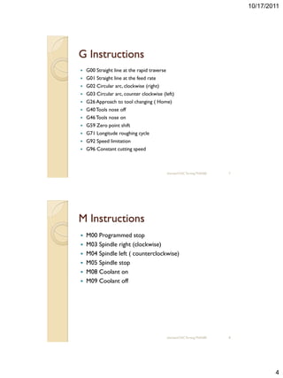 10/17/2011




G Instructions
   G00 Straight line at the rapid traverse
   G01 Straight line at the feed rate
   G02 Circular arc, clockwise (right)
   G03 Circular arc, counter clockwise (left)
   G26 Approach to tool changing ( Home)
   G40 Tools nose off
   G46 Tools nose on
   G59 Zero point shift
   G71 Longitude roughing cycle
   G92 Speed limitation
   G96 Constant cutting speed



                                              sharizan/CNC Turning TNA300   7




M Instructions
 M00 Programmed stop
 M03 Spindle right (clockwise)
 M04 Spindle left ( counterclockwise)
 M05 Spindle stop
 M08 Coolant on
 M09 Coolant off




                                              sharizan/CNC Turning TNA300   8




                                                                                        4
 