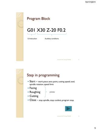 10/17/2011




Program Block


G01 X30 Z-20 F0.2
G-Instruction         Auxiliary conditions




                                       sharizan/CNC Turning TNA300   9




Step in programming
   Start – work piece zero point, cutting speed, tool,
    spindle rotation, speed limit
 Facing
 Roughing             process

 Cutting
 Close - stop spindle, stop coolant, program stop




                                       sharizan/CNC Turning TNA300   10




                                                                                  5
 
