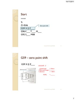 10/17/2011




  Start
  example


  %
  O 4546           Zero point shift

  G59 X 0 Z___
  G96 V___ T___ M___
  G92 S___ M08



                                                      sharizan/CNC Turning TNA300   13




  G59 – zero point shift

   G59 X 0 Z___
                                            CALCULATE Z

                                              spindle length    = 150mm
Machine zero point
                     Workpiece zero point   + Work piece length = ______
                                            + allowance         = 10mm

                                                    TOTAL          = ______




                                                      sharizan/CNC Turning TNA300   14




                                                                                                 7
 