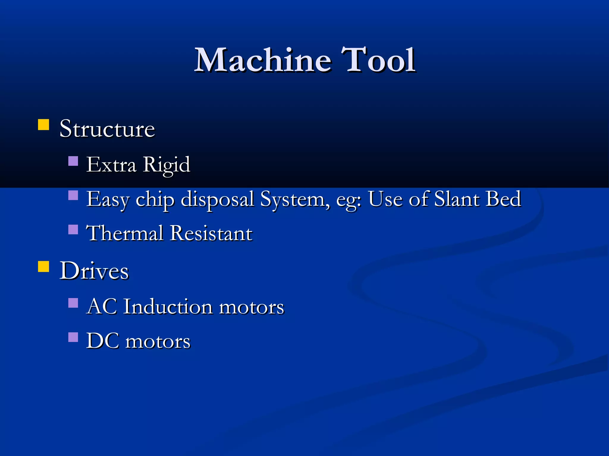 Machine ToolMachine Tool
 StructureStructure
 Extra RigidExtra Rigid
 Easy chip disposal System, eg: Use of Slant BedEasy chip disposal System, eg: Use of Slant Bed
 Thermal ResistantThermal Resistant
 DrivesDrives
 AC Induction motorsAC Induction motors
 DC motorsDC motors
 