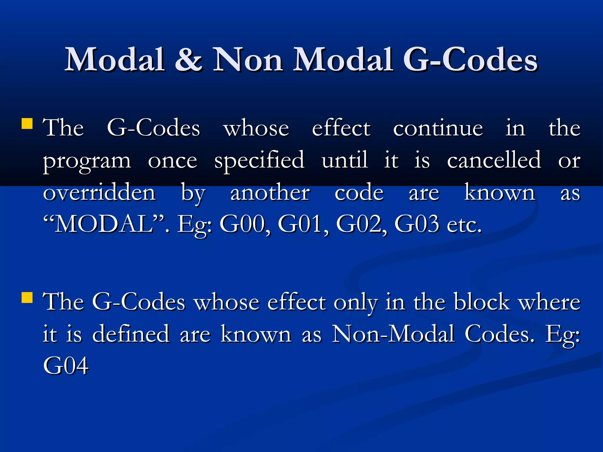 Modal & Non Modal G-CodesModal & Non Modal G-Codes
 The G-Codes whose effect continue in theThe G-Codes whose effect continue in the
program once specified until it is cancelled orprogram once specified until it is cancelled or
overridden by another code are known asoverridden by another code are known as
“MODAL”. Eg: G00, G01, G02, G03 etc.“MODAL”. Eg: G00, G01, G02, G03 etc.
 The G-Codes whose effect only in the block whereThe G-Codes whose effect only in the block where
it is defined are known as Non-Modal Codes. Eg:it is defined are known as Non-Modal Codes. Eg:
G04G04
 