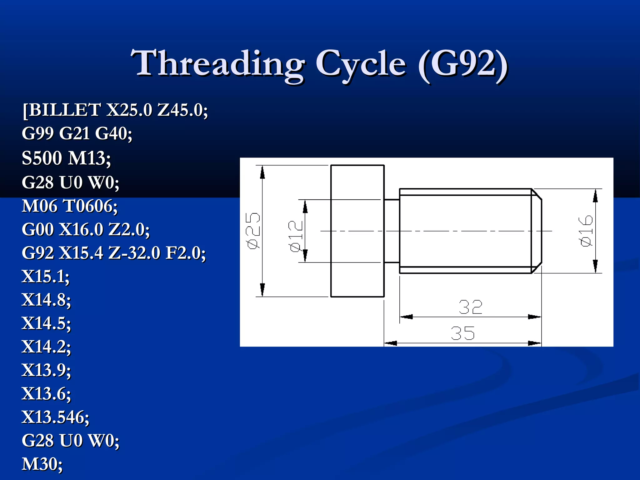 Threading Cycle (G92)Threading Cycle (G92)
[BILLET X25.0 Z45.0;[BILLET X25.0 Z45.0;
G99 G21 G40;G99 G21 G40;
S500 M13;S500 M13;
G28 U0 W0;G28 U0 W0;
M06 T0606;M06 T0606;
G00 X16.0 Z2.0;G00 X16.0 Z2.0;
G92 X15.4 Z-32.0 F2.0;G92 X15.4 Z-32.0 F2.0;
X15.1;X15.1;
X14.8;X14.8;
X14.5;X14.5;
X14.2;X14.2;
X13.9;X13.9;
X13.6;X13.6;
X13.546;X13.546;
G28 U0 W0;G28 U0 W0;
M30;M30;
 