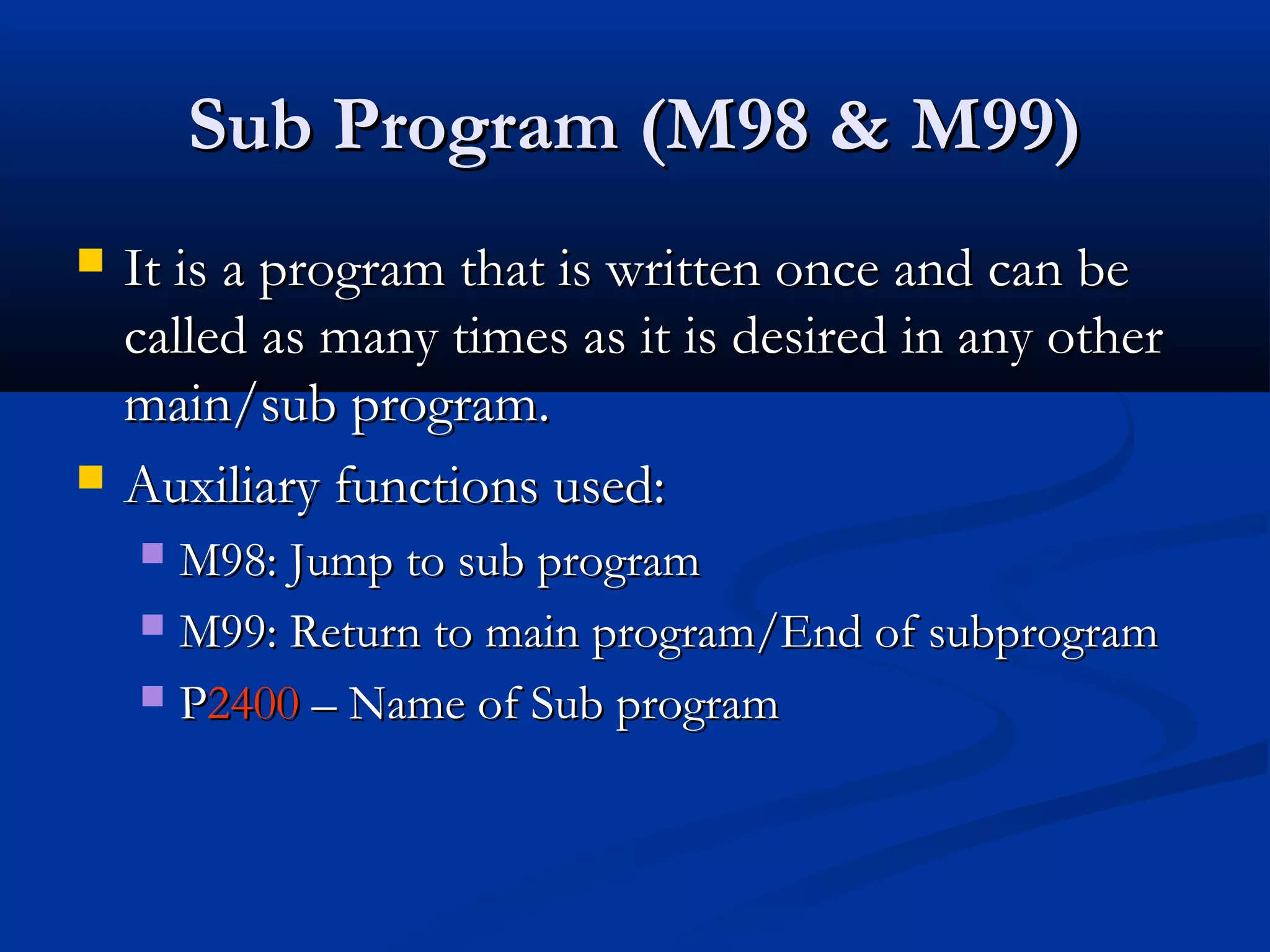 Sub Program (M98 & M99)Sub Program (M98 & M99)
 It is a program that is written once and can beIt is a program that is written once and can be
called as many times as it is desired in any othercalled as many times as it is desired in any other
main/sub program.main/sub program.
 Auxiliary functions used:Auxiliary functions used:
 M98: Jump to sub programM98: Jump to sub program
 M99: Return to main program/End of subprogramM99: Return to main program/End of subprogram
 PP24002400 – Name of Sub program– Name of Sub program
 
