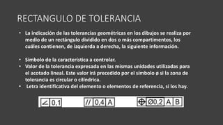 RECTANGULO DE TOLERANCIA
• La indicación de las tolerancias geométricas en los dibujos se realiza por
medio de un rectángulo dividido en dos o más compartimentos, los
cuáles contienen, de izquierda a derecha, la siguiente información.
• Símbolo de la característica a controlar.
• Valor de la tolerancia expresada en las mismas unidades utilizadas para
el acotado lineal. Este valor irá precedido por el símbolo ø si la zona de
tolerancia es circular o cilíndrica.
• Letra identificativa del elemento o elementos de referencia, si los hay.
 