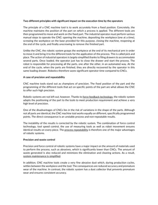Two different principles with significant impact on the execution time by the operators
The principle of a CNC machine tool is to work accurately from a fixed position. Concretely, the
machine maintains the position of the part on which a process is applied. The different tools are
then programmed to move and work on the fixed part. The industrial operator must perform various
manual steps to operate the CNC: opening the machine, depositing the workpiece (one at a time),
screwing the workpiece on the base provided for this purpose, closing the machine, reopening at
the end of the cycle, and finally unscrewing to remove the finished part.
Unlike the CNC, the robotic system grasps the workpiece at the end of its mechanical arm in order
to move it and bring it to the different tools for the application of the process. This is called pick and
place. The action of industrial operators is largely simplified thanks to filing drawers to accommodate
several parts. Once loaded, the operator just has to close the drawer and start the process. The
robot is responsible for processing all the parts, one after the other, in an automated way. At the
end of the cycle, when the parts are finished, they are directly recovered by the operator in this
same loading drawer. Robotics therefore saves significant operator time compared to CNCs.
A case of precision and repeatability
CNC machine tools stand out as champions of precision. The fixed position of the part and the
programming of the different tools that act on specific points of the part are what allows the CNC
to offer such high precision.
Robotic systems are not left out, however. Thanks to force feedback technology, the robotic system
adapts the positioning of the part to the tools to meet production requirement and achieve a very
high level of precision.
One of the disadvantages of CNCs lies in the risk of variations in the shape of the parts. Although
not all parts are identical, the CNC machine tool works equally on different, specifically programmed
points. The direct consequence is an unstable process and non-repeatable results.
The instability of the results is corrected by the robotic system. The combination of force control
technology, tool speed control, the use of measuring tools as well as robot movement ensures
identical results on every piece. The process repeatability is therefore one of the major advantages
of robotic systems.
Precision and waste control
Precision and force control of robotic systems have a major impact on the amount of materials used
to perform the process, such as abrasives, which is significantly lower than CNCs. The amount of
waste generated is also reduced and minimizes the elimination and cleaning actions. As a result,
system maintenance is simplified.
In addition, CNC machine tools create a very fine abrasive dust which, during production cycles,
settles between the workpiece and the tool. The consequences are reduced accuracy and premature
wear of the machine. In contrast, the robotic system has a dust collector that prevents premature
wear and ensures consistent accuracy.
 
