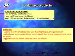 Stage National TIV-Version 200623
La Magnétoscopie 1/4La Magnétoscopie 1/4
Principe:
-La zone à contrôler est soumise à un flux magnétique, crée par l’aimant
-projection de poudre magnétique, qui se répartit de manière homogène si la pièce
est saine
-agglomération de poudre dans les zones de défauts
Conditions opératoires:
- un aimant ou un électro-aimant
- des matériaux ferromagnétiques
- des défauts proches de la surface ( débouchants ou non)
 