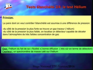 Stage National TIV-Version 200634
Tests étanchéité 2/4: le test HéliumTests étanchéité 2/4: le test Hélium
Principe:
La paroi dont on veut contrôler l’étanchéité est soumise à une différence de pression:
-du côté de la pression la plus forte se trouve un gaz traceur ( hélium)
-du côté de la pression la plus faible, on localise un détecteur capable de déceler
dans l’atmosphère de très faibles concentration de gaz
Gaz: l’hélium du fait de sa « fluidité »( bonne diffusion ( très sûr en terme de détection)
Capteur: un spectromètre de masse calé sur l’hélium
 