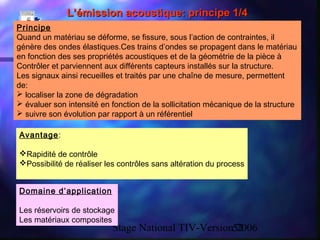 Stage National TIV-Version 200652
L’émission acoustique: principe 1/4L’émission acoustique: principe 1/4
Principe
Quand un matériau se déforme, se fissure, sous l’action de contraintes, il
génère des ondes élastiques.Ces trains d’ondes se propagent dans le matériau
en fonction des ses propriétés acoustiques et de la géométrie de la pièce à
Contrôler et parviennent aux différents capteurs installés sur la structure.
Les signaux ainsi recueilles et traités par une chaîne de mesure, permettent
de:
 localiser la zone de dégradation
 évaluer son intensité en fonction de la sollicitation mécanique de la structure
 suivre son évolution par rapport à un référentiel
Avantage:
Rapidité de contrôle
Possibilité de réaliser les contrôles sans altération du process
Domaine d’application
Les réservoirs de stockage
Les matériaux composites
 