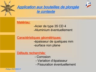 Stage National TIV-Version 200679
Application aux bouteilles de plongéeApplication aux bouteilles de plongée
Application aux bouteilles de plongée
le contexte
Matériau:
-Acier de type 35 CD 4
-Aluminium éventuellement
Caractéristiques géométriques:
-épaisseur de quelques mm
-surface non plane
Défauts recherchés:
- Corrosion
- Variation d’épaisseur
- Fissuration éventuellement
Philippe POINBOEUF
 
