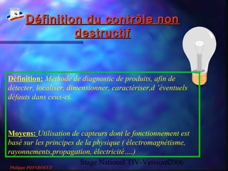 Stage National TIV-Version 20068
Définition du contrôle nonDéfinition du contrôle non
destructifdestructif
Définition: Méthode de diagnostic de produits, afin de
détecter, localiser, dimensionner, caractériser,d ’éventuels
défauts dans ceux-ci.
Moyens: Utilisation de capteurs dont le fonctionnement est
basé sur les principes de la physique ( électromagnétisme,
rayonnements,propagation, électricité….)
Philippe POINBOEUF
 