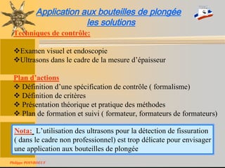 Stage National TIV-Version 200680
Application aux bouteilles de plongée
les solutions
Techniques de contrôle:
Examen visuel et endoscopie
Ultrasons dans le cadre de la mesure d’épaisseur
Plan d’actions
 Définition d’une spécification de contrôle ( formalisme)
 Définition de critères
 Présentation théorique et pratique des méthodes
 Plan de formation et suivi ( formateur, formateurs de formateurs)
Nota: L’utilisation des ultrasons pour la détection de fissuration
( dans le cadre non professionnel) est trop délicate pour envisager
une application aux bouteilles de plongée
Philippe POINBOEUF
 