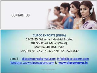 CLIPCO EXPORTS (INDIA)
19-21-25, Sakseria Industrial Estate,
Off. S V Road, Malad (West),
Mumbai-400064. India
Tele/Fax :91-22-2873 3257, 91-22- 65703447
e-mail : clipcoexports@gmail.com, info@clipcoexports.com
Website: www.clipcoexports.com & www.clipcoexports.in
Clipco Exports (India) 10
 