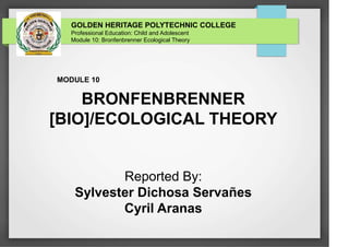 GOLDEN HERITAGE POLYTECHNIC COLLEGE
Professional Education: Child and Adolescent
Module 10: Bronfenbrenner Ecological Theory
MODULE 10
BRONFENBRENNER
[BIO]/ECOLOGICAL THEORY
Reported By:
Sylvester Dichosa Servañes
Cyril Aranas
 