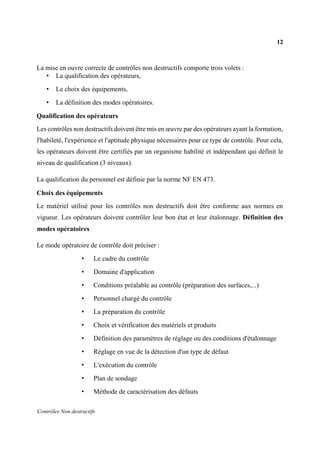 12
Contrôles Non destructifs
La mise en ouvre correcte de contrôles non destructifs comporte trois volets :
• La qualification des opérateurs,
• Le choix des équipements,
• La définition des modes opératoires.
Qualification des opérateurs
Les contrôles non destructifs doivent être mis en œuvre par des opérateurs ayant la formation,
l'habileté, l'expérience et l'aptitude physique nécessaires pour ce type de contrôle. Pour cela,
les opérateurs doivent être certifiés par un organisme habilité et indépendant qui définit le
niveau de qualification (3 niveaux).
La qualification du personnel est définie par la norme NF EN 473.
Choix des équipements
Le matériel utilisé pour les contrôles non destructifs doit être conforme aux normes en
vigueur. Les opérateurs doivent contrôler leur bon état et leur étalonnage. Définition des
modes opératoires
Le mode opératoire de contrôle doit préciser :
• Le cadre du contrôle
• Domaine d'application
• Conditions préalable au contrôle (préparation des surfaces,...)
• Personnel chargé du contrôle
• La préparation du contrôle
• Choix et vérification des matériels et produits
• Définition des paramètres de réglage ou des conditions d'étalonnage
• Réglage en vue de la détection d'un type de défaut
• L'exécution du contrôle
• Plan de sondage
• Méthode de caractérisation des défauts
 