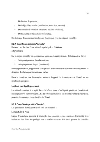 16
Contrôles Non destructifs
• De la zone de pression,
• Du l'objectif recherché (localisation, détection, mesure),
• Du domaine à contrôler (ensemble ou zone localisée),
• De la qualité de l'étanchéité recherchée.
On distingue deux grandes familles, en fonction du type de pièces à contrôler.
3.2.1 Contrôle de produits "ouverts"
Dans ce cas, il existe deux méthodes principales : Méthode
à la ventouse
Sur la zone à contrôler on applique une ventouse. La détection des défauts peut se faire :
• Soit par dépression dans la ventouse,
• Soit par pression de gaz (ammoniac).
Dans le premier cas, l'application d'un produit mouillant sur la face coté ventouse permet la
détection des fuites par formation de bulles.
Dans le deuxième cas, l'ammoniac sortant à l'opposé de la ventouse est détecté par un
révélateur approprié.
Méthode par liquide pénétrant
La méthode consiste à remplir la cavité d'une pièce d'un liquide pénétrant (produits de
ressuage colorés ou fluorescents). La détection des fuites se fait à l'aide d'un révélateur (talc,
produits de ressuage) ou en lumière de Wood.
3.2.2 Contrôle de produits "fermés"
Les principales méthodes utilisées sont les suivantes :
L'étanchéité à l'eau
L'essai hydraulique consiste à soumettre une enceinte à une pression déterminée et à
rechercher les fuites ou perlages sur la surface externe. Cet essai permet de contrôler
 