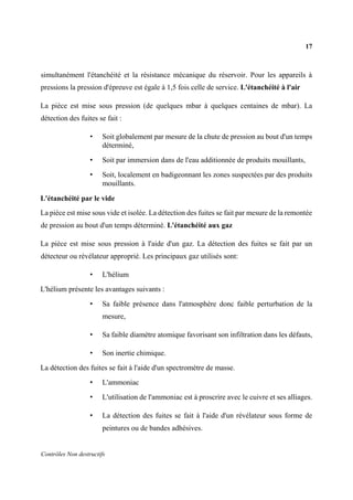 17
Contrôles Non destructifs
simultanément l'étanchéité et la résistance mécanique du réservoir. Pour les appareils à
pressions la pression d'épreuve est égale à 1,5 fois celle de service. L'étanchéité à l'air
La pièce est mise sous pression (de quelques mbar à quelques centaines de mbar). La
détection des fuites se fait :
• Soit globalement par mesure de la chute de pression au bout d'un temps
déterminé,
• Soit par immersion dans de l'eau additionnée de produits mouillants,
• Soit, localement en badigeonnant les zones suspectées par des produits
mouillants.
L'étanchéité par le vide
La pièce est mise sous vide et isolée. La détection des fuites se fait par mesure de la remontée
de pression au bout d'un temps déterminé. L'étanchéité aux gaz
La pièce est mise sous pression à l'aide d'un gaz. La détection des fuites se fait par un
détecteur ou révélateur approprié. Les principaux gaz utilisés sont:
• L'hélium
L'hélium présente les avantages suivants :
• Sa faible présence dans l'atmosphère donc faible perturbation de la
mesure,
• Sa faible diamètre atomique favorisant son infiltration dans les défauts,
• Son inertie chimique.
La détection des fuites se fait à l'aide d'un spectromètre de masse.
• L'ammoniac
• L'utilisation de l'ammoniac est à proscrire avec le cuivre et ses alliages.
• La détection des fuites se fait à l'aide d'un révélateur sous forme de
peintures ou de bandes adhésives.
 