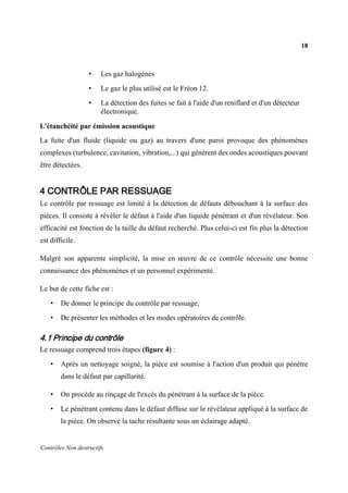 18
Contrôles Non destructifs
• Les gaz halogènes
• Le gaz le plus utilisé est le Fréon 12.
• La détection des fuites se fait à l'aide d'un reniflard et d'un détecteur
électronique.
L'étanchéité par émission acoustique
La fuite d'un fluide (liquide ou gaz) au travers d'une paroi provoque des phénomènes
complexes (turbulence, cavitation, vibration,...) qui génèrent des ondes acoustiques pouvant
être détectées.
4 CONTRÔLE PAR RESSUAGE
Le contrôle par ressuage est limité à la détection de défauts débouchant à la surface des
pièces. Il consiste à révéler le défaut à l'aide d'un liquide pénétrant et d'un révélateur. Son
efficacité est fonction de la taille du défaut recherché. Plus celui-ci est fin plus la détection
est difficile.
Malgré son apparente simplicité, la mise en œuvre de ce contrôle nécessite une bonne
connaissance des phénomènes et un personnel expérimenté.
Le but de cette fiche est :
• De donner le principe du contrôle par ressuage,
• De présenter les méthodes et les modes opératoires de contrôle.
4.1 Principe du contrôle
Le ressuage comprend trois étapes (figure 4) :
• Après un nettoyage soigné, la pièce est soumise à l'action d'un produit qui pénètre
dans le défaut par capillarité.
• On procède au rinçage de l'excès du pénétrant à la surface de la pièce.
• Le pénétrant contenu dans le défaut diffuse sur le révélateur appliqué à la surface de
la pièce. On observe la tache résultante sous un éclairage adapté.
 
