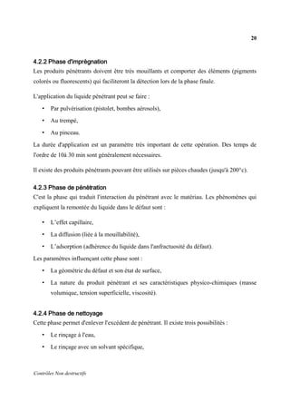 20
Contrôles Non destructifs
4.2.2 Phase d'imprégnation
Les produits pénétrants doivent être très mouillants et comporter des éléments (pigments
colorés ou fluorescents) qui faciliteront la détection lors de la phase finale.
L'application du liquide pénétrant peut se faire :
• Par pulvérisation (pistolet, bombes aérosols),
• Au trempé,
• Au pinceau.
La durée d'application est un paramètre très important de cette opération. Des temps de
l'ordre de 10à 30 min sont généralement nécessaires.
Il existe des produits pénétrants pouvant être utilisés sur pièces chaudes (jusqu'à 200°c).
4.2.3 Phase de pénétration
C'est la phase qui traduit l'interaction du pénétrant avec le matériau. Les phénomènes qui
expliquent la remontée du liquide dans le défaut sont :
• L’effet capillaire,
• La diffusion (liée à la mouillabilité),
• L’adsorption (adhérence du liquide dans l'anfractuosité du défaut).
Les paramètres influençant cette phase sont :
• La géométrie du défaut et son état de surface,
• La nature du produit pénétrant et ses caractéristiques physico-chimiques (masse
volumique, tension superficielle, viscosité).
4.2.4 Phase de nettoyage
Cette phase permet d'enlever l'excédent de pénétrant. Il existe trois possibilités :
• Le rinçage à l'eau,
• Le rinçage avec un solvant spécifique,
 