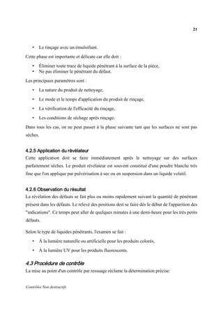 21
Contrôles Non destructifs
• Le rinçage avec un émulsifiant.
Cette phase est importante et délicate car elle doit :
• Éliminer toute trace de liquide pénétrant à la surface de la pièce,
• Ne pas éliminer le pénétrant du défaut.
Les principaux paramètres sont :
• La nature du produit de nettoyage,
• Le mode et le temps d'application du produit de rinçage,
• La vérification de l'efficacité du rinçage,
• Les conditions de séchage après rinçage.
Dans tous les cas, on ne peut passer à la phase suivante tant que les surfaces ne sont pas
sèches.
4.2.5 Application du révélateur
Cette application doit se faire immédiatement après le nettoyage sur des surfaces
parfaitement sèches. Le produit révélateur est souvent constitué d'une poudre blanche très
fine que l'on applique par pulvérisation à sec ou en suspension dans un liquide volatil.
4.2.6 Observation du résultat
La révélation des défauts se fait plus ou moins rapidement suivant la quantité de pénétrant
présent dans les défauts. Le relevé des positions doit se faire dès le début de l'apparition des
"indications". Ce temps peut aller de quelques minutes à une demi-heure pour les très petits
défauts.
Selon le type de liquides pénétrants, l'examen se fait :
• À la lumière naturelle ou artificielle pour les produits colorés,
• À la lumière UV pour les produits fluorescents.
4.3 Procédure de contrôle
La mise au point d'un contrôle par ressuage réclame la détermination précise:
 