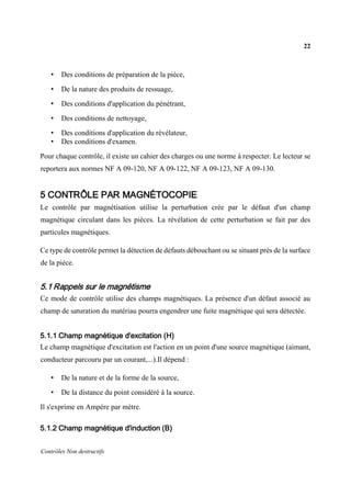22
Contrôles Non destructifs
• Des conditions de préparation de la pièce,
• De la nature des produits de ressuage,
• Des conditions d'application du pénétrant,
• Des conditions de nettoyage,
• Des conditions d'application du révélateur,
• Des conditions d'examen.
Pour chaque contrôle, il existe un cahier des charges ou une norme à respecter. Le lecteur se
reportera aux normes NF A 09-120, NF A 09-122, NF A 09-123, NF A 09-130.
5 CONTRÔLE PAR MAGNÉTOCOPIE
Le contrôle par magnétisation utilise la perturbation crée par le défaut d'un champ
magnétique circulant dans les pièces. La révélation de cette perturbation se fait par des
particules magnétiques.
Ce type de contrôle permet la détection de défauts débouchant ou se situant près de la surface
de la pièce.
5.1 Rappels sur le magnétisme
Ce mode de contrôle utilise des champs magnétiques. La présence d'un défaut associé au
champ de saturation du matériau pourra engendrer une fuite magnétique qui sera détectée.
5.1.1 Champ magnétique d'excitation (H)
Le champ magnétique d'excitation est l'action en un point d'une source magnétique (aimant,
conducteur parcouru par un courant,...).Il dépend :
• De la nature et de la forme de la source,
• De la distance du point considéré à la source.
Il s'exprime en Ampère par mètre.
5.1.2 Champ magnétique d'induction (B)
 