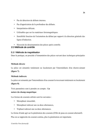 26
Contrôles Non destructifs
• Pas de détection de défauts internes.
• Pas d'appréciation de la profondeur des défauts.
• Interprétation délicate.
• Utilisables que sur les matériaux ferromagnétiques.
• Sensibilité fonction de l'orientation du défaut par rapport à la direction générale des
lignes d'induction.
• Nécessité de désaimantation des pièces après contrôle.
5.3 Méthode de contrôle
5.3.1 Méthode de magnétisation
Dans la pratique, on procède à l'aimantation des pièces suivant deux techniques principales
:
Méthode directe
La pièce est aimantée totalement ou localement par l'intermédiaire d'un électro-aimant
(figure 7).
Méthode indirecte
La pièce est aimantée par l'intermédiaire d'un courant la traversant totalement ou localement
(figure 8).
Trois paramètres sont à prendre en compte : La
nature du champ magnétique
Les formes de courants utilisés sont les suivantes :
• Monophasé sinusoïdal,
• Monophasé redressé une ou deux alternances,
• Triphasé redressé une ou deux alternances.
La forme d'onde agit sur la pénétration des courants (Effet de peau en courant alternatif).
Plus on se rapproche du courant continu, plus la pénétration est importante.
 