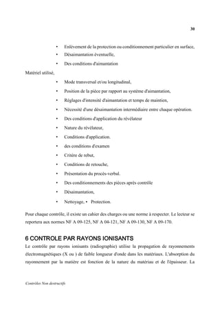 30
Contrôles Non destructifs
• Enlèvement de la protection ou conditionnement particulier en surface,
• Désaimantation éventuelle,
• Des conditions d'aimantation
Matériel utilisé,
• Mode transversal et/ou longitudinal,
• Position de la pièce par rapport au système d'aimantation,
• Réglages d'intensité d'aimantation et temps de maintien,
• Nécessité d'une désaimantation intermédiaire entre chaque opération.
• Des conditions d'application du révélateur
• Nature du révélateur,
• Conditions d'application.
• des conditions d'examen
• Critère de rebut,
• Conditions de retouche,
• Présentation du procès-verbal.
• Des conditionnements des pièces après contrôle
• Désaimantation,
• Nettoyage, • Protection.
Pour chaque contrôle, il existe un cahier des charges ou une norme à respecter. Le lecteur se
reportera aux normes NF A 09-125, NF A 04-121, NF A 09-130, NF A 09-170.
6 CONTROLE PAR RAYONS IONISANTS
Le contrôle par rayons ionisants (radiographie) utilise la propagation de rayonnements
électromagnétiques (X ou ) de faible longueur d'onde dans les matériaux. L'absorption du
rayonnement par la matière est fonction de la nature du matériau et de l'épaisseur. La
 