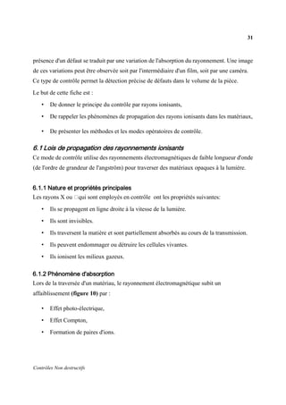31
Contrôles Non destructifs
présence d'un défaut se traduit par une variation de l'absorption du rayonnement. Une image
de ces variations peut être observée soit par l'intermédiaire d'un film, soit par une caméra.
Ce type de contrôle permet la détection précise de défauts dans le volume de la pièce.
Le but de cette fiche est :
• De donner le principe du contrôle par rayons ionisants,
• De rappeler les phénomènes de propagation des rayons ionisants dans les matériaux,
• De présenter les méthodes et les modes opératoires de contrôle.
6.1 Lois de propagation des rayonnements ionisants
Ce mode de contrôle utilise des rayonnements électromagnétiques de faible longueur d'onde
(de l'ordre de grandeur de l'angström) pour traverser des matériaux opaques à la lumière.
6.1.1 Nature et propriétés principales
Les rayons X ou qui sont employés en contrôle ont les propriétés suivantes:
• Ils se propagent en ligne droite à la vitesse de la lumière.
• Ils sont invisibles.
• Ils traversent la matière et sont partiellement absorbés au cours de la transmission.
• Ils peuvent endommager ou détruire les cellules vivantes.
• Ils ionisent les milieux gazeux.
6.1.2 Phénomène d'absorption
Lors de la traversée d'un matériau, le rayonnement électromagnétique subit un
affaiblissement (figure 10) par :
• Effet photo-électrique,
• Effet Compton,
• Formation de paires d'ions.
 