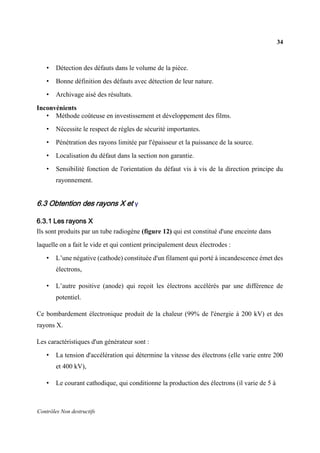34
Contrôles Non destructifs
• Détection des défauts dans le volume de la pièce.
• Bonne définition des défauts avec détection de leur nature.
• Archivage aisé des résultats.
Inconvénients
• Méthode coûteuse en investissement et développement des films.
• Nécessite le respect de règles de sécurité importantes.
• Pénétration des rayons limitée par l'épaisseur et la puissance de la source.
• Localisation du défaut dans la section non garantie.
• Sensibilité fonction de l'orientation du défaut vis à vis de la direction principe du
rayonnement.
6.3 Obtention des rayons X et γ
6.3.1 Les rayons X
Ils sont produits par un tube radiogène (figure 12) qui est constitué d'une enceinte dans
laquelle on a fait le vide et qui contient principalement deux électrodes :
• L’une négative (cathode) constituée d'un filament qui porté à incandescence émet des
électrons,
• L’autre positive (anode) qui reçoit les électrons accélérés par une différence de
potentiel.
Ce bombardement électronique produit de la chaleur (99% de l'énergie à 200 kV) et des
rayons X.
Les caractéristiques d'un générateur sont :
• La tension d'accélération qui détermine la vitesse des électrons (elle varie entre 200
et 400 kV),
• Le courant cathodique, qui conditionne la production des électrons (il varie de 5 à
 