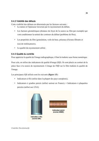 38
Contrôles Non destructifs
6.4.2 Visibilité des défauts
Cette visibilité des défauts est déterminée par les facteurs suivants :
• La nature et l'épaisseur traversée par le rayonnement du défaut,
• Les facteurs géométriques (distance du foyer de la source au film par exemple) qui
vont conditionner la netteté des contours du défaut (problème de flou),
• Les propriétés du film (granulation, voile de base, présence d'écrans filtrants et
(ou) de renforçateurs),
• La qualité du rayonnement utilisé.
6.4.3 Qualité du contrôle
Pour apprécier la qualité de l'image radiographique, il faut la traduire sous forme numérique.
Pour cela, on utilise des indicateurs de qualité d'image (IQI). Ils sont placés au contact de la
pièce face à la source de rayonnement. L'image de l'IQI sur le film traduira la qualité de
l'image.
Les principaux IQI utilisés sont les suivants (figure 13) :
• Indicateurs à fils (utilisé dans la plupart des pays européens),
• Indicateurs à gradins percés (utilisé surtout en France), • Indicateurs à plaquettes
percées (utilisé aux USA).
 