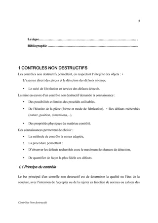 4
Contrôles Non destructifs
Lexique……………………………………………………………………………. .
Bibliographie ……………………………………………………………………….
1 CONTROLES NON DESTRUCTIFS
Les contrôles non destructifs permettent, en respectant l'intégrité des objets : •
L’examen direct des pièces et la détection des défauts internes,
• Le suivi de l'évolution en service des défauts détectés.
La mise en œuvre d'un contrôle non destructif demande la connaissance :
• Des possibilités et limites des procédés utilisables,
• De l'histoire de la pièce (forme et mode de fabrication), • Des défauts recherchés
(nature, position, dimensions,...),
• Des propriétés physiques du matériau contrôlé.
Ces connaissances permettent de choisir :
• La méthode de contrôle la mieux adaptée,
• La procédure permettant :
• D’observer les défauts recherchés avec le maximum de chances de détection,
• De quantifier de façon la plus fidèle ces défauts.
1.1 Principe du contrôle
Le but principal d'un contrôle non destructif est de déterminer la qualité ou l'état de la
soudure, avec l'intention de l'accepter ou de la rejeter en fonction de normes ou cahiers des
 