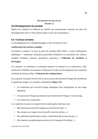 40
Contrôles Non destructifs
Détermination du temps de pose
FIGURE 14
6.6 Développement du procédé
Depuis leur création les matériels de contrôle par rayonnements ionisants ont subis des
développements divers. Nous donnons dans ce qui suit les principaux :
6.6.1 Surfaces sensibles
Le développement de la radiophotographie se fait suivant trois axes :
Amélioration des surfaces sensibles
L'évolution a conduit à la mise au point de systèmes-films (films + écrans renforçateurs
métalliques + traitements chimiques) permettant d'améliorer les paramètres des surfaces
sensibles (Gradient minimal, granularité maximale,...) Utilisation de machines à
développer
Ces machines se substituent au traitement manuel sur chantiers ou en laboratoire. Elles
améliorent la fiabilité du traitement et diminuent le temps de développement par traitement
simultané de plusieurs films. Traitement des radiogrammes
Les exigences de qualité ont favorisé la mise au point de traitement d'image afin d'améliorer
la qualité des images. Ces systèmes comprennent (figure 15):
• Un numériseur qui convertit l'image analogique d'un radiogramme en une image
digitalisée.
• Un processeur d'image qui permet un pré-traitement de l'image et son stockage,
• Un système de visualisation.
A ce matériel est associé un logiciel dont les principales fonctions sont :
• Des traitements interactifs (suppression du bruit de fond,...),
• Des mesures sur images (tracé de profil, calcul de surface,...),
• Des opérations géométriques (zoom, visualisation des niveaux de gris,...),
• Des fonctions complémentaires (mesure de la longueur d'un défaut,...).
 