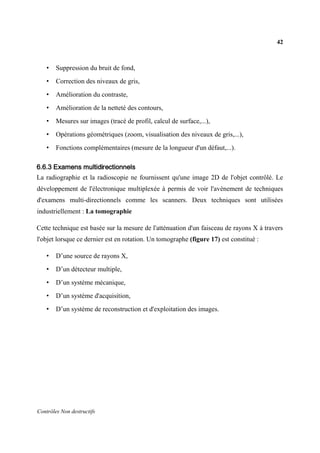 42
Contrôles Non destructifs
• Suppression du bruit de fond,
• Correction des niveaux de gris,
• Amélioration du contraste,
• Amélioration de la netteté des contours,
• Mesures sur images (tracé de profil, calcul de surface,...),
• Opérations géométriques (zoom, visualisation des niveaux de gris,...),
• Fonctions complémentaires (mesure de la longueur d'un défaut,...).
6.6.3 Examens multidirectionnels
La radiographie et la radioscopie ne fournissent qu'une image 2D de l'objet contrôlé. Le
développement de l'électronique multiplexée à permis de voir l'avènement de techniques
d'examens multi-directionnels comme les scanners. Deux techniques sont utilisées
industriellement : La tomographie
Cette technique est basée sur la mesure de l'atténuation d'un faisceau de rayons X à travers
l'objet lorsque ce dernier est en rotation. Un tomographe (figure 17) est constitué :
• D’une source de rayons X,
• D’un détecteur multiple,
• D’un système mécanique,
• D’un système d'acquisition,
• D’un système de reconstruction et d'exploitation des images.
 