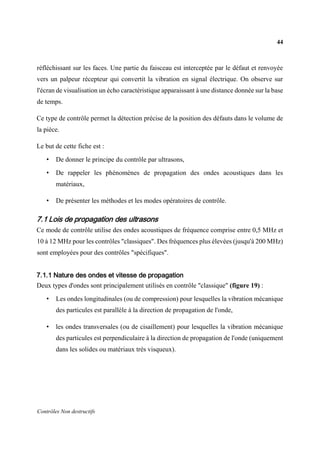 44
Contrôles Non destructifs
réfléchissant sur les faces. Une partie du faisceau est interceptée par le défaut et renvoyée
vers un palpeur récepteur qui convertit la vibration en signal électrique. On observe sur
l'écran de visualisation un écho caractéristique apparaissant à une distance donnée sur la base
de temps.
Ce type de contrôle permet la détection précise de la position des défauts dans le volume de
la pièce.
Le but de cette fiche est :
• De donner le principe du contrôle par ultrasons,
• De rappeler les phénomènes de propagation des ondes acoustiques dans les
matériaux,
• De présenter les méthodes et les modes opératoires de contrôle.
7.1 Lois de propagation des ultrasons
Ce mode de contrôle utilise des ondes acoustiques de fréquence comprise entre 0,5 MHz et
10 à 12 MHz pour les contrôles "classiques". Des fréquences plus élevées (jusqu'à 200 MHz)
sont employées pour des contrôles "spécifiques".
7.1.1 Nature des ondes et vitesse de propagation
Deux types d'ondes sont principalement utilisés en contrôle "classique" (figure 19) :
• Les ondes longitudinales (ou de compression) pour lesquelles la vibration mécanique
des particules est parallèle à la direction de propagation de l'onde,
• les ondes transversales (ou de cisaillement) pour lesquelles la vibration mécanique
des particules est perpendiculaire à la direction de propagation de l'onde (uniquement
dans les solides ou matériaux très visqueux).
 