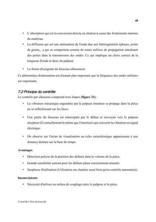 48
Contrôles Non destructifs
• L’absorption qui est la conversion directe en chaleur à cause des frottements internes
du matériau.
• La diffusion qui est une atténuation de l'onde due aux hétérogénéités (phases, joints
de grains,...) qui se comportent comme de minis milieux de propagation entraînant
des pertes dans la transmission des ondes. Ce qui implique un choix correct de la
longueur d'onde et donc du palpeur.
• La forme divergente du faisceau ultrasonore.
Ce phénomène d'atténuation est d'autant plus important que la fréquence des ondes utilisées
est importante.
7.2 Principe du contrôle
Le contrôle par ultrasons comprend trois étapes (figure 21) :
• La vibration mécanique engendrée par le palpeur émetteur se propage dans la pièce
en se réfléchissant sur les faces.
• Une partie du faisceau est interceptée par le défaut et renvoyée vers le palpeur
récepteur (Eventuellement le même que l'émetteur) qui convertit la vibration en signal
électrique.
• On observe sur l'écran de visualisation un écho caractéristique apparaissant à une
distance donnée sur la base de temps.
Avantages
• Détection précise de la position des défauts dans le volume de la pièce.
• Grande sensibilité surtout pour les défauts plans correctement orientés.
• Souplesse d'utilisation (Utilisation sur chantier aussi bien qu'en contrôle automatisé).
Inconvénients
• Nécessité d'utiliser un milieu de couplage entre le palpeur et la pièce.
 