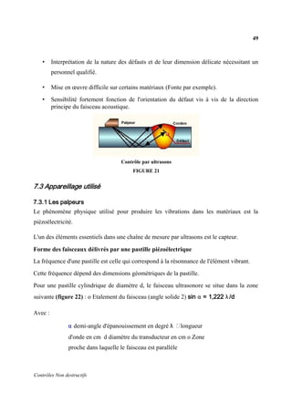 49
Contrôles Non destructifs
• Interprétation de la nature des défauts et de leur dimension délicate nécessitant un
personnel qualifié.
• Mise en œuvre difficile sur certains matériaux (Fonte par exemple).
• Sensibilité fortement fonction de l'orientation du défaut vis à vis de la direction
principe du faisceau acoustique.
Contrôle par ultrasons
FIGURE 21
7.3 Appareillage utilisé
7.3.1 Les palpeurs
Le phénomène physique utilisé pour produire les vibrations dans les matériaux est la
piézoélectricité.
L'un des éléments essentiels dans une chaîne de mesure par ultrasons est le capteur.
Forme des faisceaux délivrés par une pastille piézoélectrique
La fréquence d'une pastille est celle qui correspond à la résonnance de l'élément vibrant.
Cette fréquence dépend des dimensions géométriques de la pastille.
Pour une pastille cylindrique de diamètre d, le faisceau ultrasonore se situe dans la zone
suivante (figure 22) : o Etalement du faisceau (angle solide 2) sin α = 1,222 λ /d
Avec :
α demi-angle d'épanouissement en degré λ longueur
d'onde en cm d diamètre du transducteur en cm o Zone
proche dans laquelle le faisceau est parallèle
 