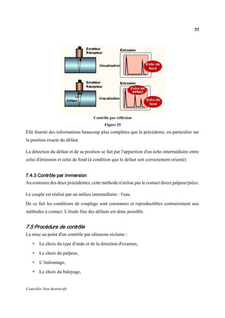 52
Contrôles Non destructifs
Contrôle par réflexion
Figure 25
Elle fournit des informations beaucoup plus complètes que la précédente, en particulier sur
la position exacte du défaut.
La détection du défaut et de sa position se fait par l'apparition d'un écho intermédiaire entre
celui d'émission et celui de fond (à condition que le défaut soit correctement orienté).
7.4.3 Contrôle par immersion
Au contraire des deux précédentes, cette méthode n'utilise pas le contact direct palpeur/pièce.
Le couple est réalisé par un milieu intermédiaire : l'eau.
De ce fait les conditions de couplage sont constantes et reproductibles contrairement aux
méthodes à contact. L'étude fine des défauts est donc possible.
7.5 Procédure de contrôle
La mise au point d'un contrôle par ultrasons réclame :
• Le choix du type d'onde et de la direction d'examen,
• Le choix du palpeur,
• L’étalonnage,
• Le choix du balayage,
 
