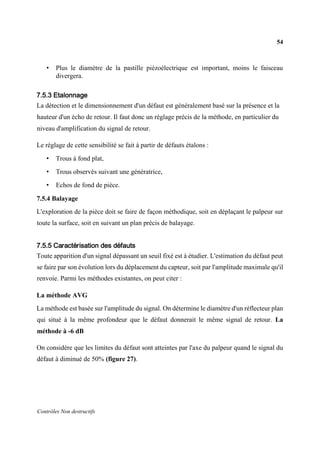 54
Contrôles Non destructifs
• Plus le diamètre de la pastille piézoélectrique est important, moins le faisceau
divergera.
7.5.3 Etalonnage
La détection et le dimensionnement d'un défaut est généralement basé sur la présence et la
hauteur d'un écho de retour. Il faut donc un réglage précis de la méthode, en particulier du
niveau d'amplification du signal de retour.
Le réglage de cette sensibilité se fait à partir de défauts étalons :
• Trous à fond plat,
• Trous observés suivant une génératrice,
• Echos de fond de pièce.
7.5.4 Balayage
L'exploration de la pièce doit se faire de façon méthodique, soit en déplaçant le palpeur sur
toute la surface, soit en suivant un plan précis de balayage.
7.5.5 Caractérisation des défauts
Toute apparition d'un signal dépassant un seuil fixé est à étudier. L'estimation du défaut peut
se faire par son évolution lors du déplacement du capteur, soit par l'amplitude maximale qu'il
renvoie. Parmi les méthodes existantes, on peut citer :
La méthode AVG
La méthode est basée sur l'amplitude du signal. On détermine le diamètre d'un réflecteur plan
qui situé à la même profondeur que le défaut donnerait le même signal de retour. La
méthode à -6 dB
On considère que les limites du défaut sont atteintes par l'axe du palpeur quand le signal du
défaut à diminué de 50% (figure 27).
 