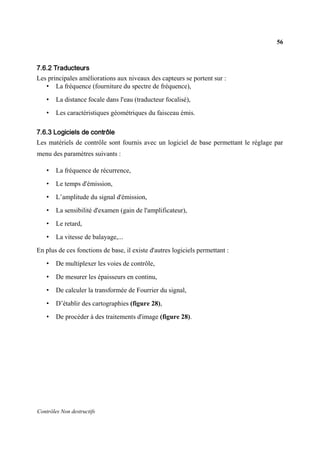 56
Contrôles Non destructifs
7.6.2 Traducteurs
Les principales améliorations aux niveaux des capteurs se portent sur :
• La fréquence (fourniture du spectre de fréquence),
• La distance focale dans l'eau (traducteur focalisé),
• Les caractéristiques géométriques du faisceau émis.
7.6.3 Logiciels de contrôle
Les matériels de contrôle sont fournis avec un logiciel de base permettant le réglage par
menu des paramètres suivants :
• La fréquence de récurrence,
• Le temps d'émission,
• L’amplitude du signal d'émission,
• La sensibilité d'examen (gain de l'amplificateur),
• Le retard,
• La vitesse de balayage,...
En plus de ces fonctions de base, il existe d'autres logiciels permettant :
• De multiplexer les voies de contrôle,
• De mesurer les épaisseurs en continu,
• De calculer la transformée de Fourrier du signal,
• D’établir des cartographies (figure 28),
• De procéder à des traitements d'image (figure 28).
 