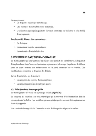 58
Contrôles Non destructifs
Ils comprennent :
• Un dispositif mécanique de balayage,
• Une chaîne de mesure ultrasonore numérisée,
• L’acquisition des signaux peut être suivie en temps réel sur moniteur et sous forme
de cartographie.
Les dispositifs d'inspection automatiques
• On distingue :
• Les cuves de contrôle automatiques,
• Les automates de contrôle in-situ.
8 CONTRÔLE PAR THERMOGRAPHIE
La thermographie est une technique de mesure sans contact des températures. Elle permet
D’explorer la surface d'un corps émettant un rayonnement infrarouge. La présence de défauts
dans un corps entraîne des modifications de la carte thermique de ce dernier. Ces
modifications permettent la détection des défauts.
Le but de cette fiche est de donner :
• Les principes du contrôle thermographique,
• Les principaux moyens à mettre en œuvre.
8.1 Principe de la thermographie
La thermographie est basée sur le principe suivant (figure 29) :
La structure est soumise à un flux thermique qui la traverse. Une interruption dans la
propagation de la chaleur (par un défaut, par exemple) engendre un écart de température sur
la surface opposée.
Une caméra infrarouge décèle l'anomalie au sein de l'image thermique de la surface.
 