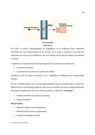 59
Contrôles Non destructifs
Thermographie
FIGURE 29
En CND, on utilise l'inhomogénéité de propagation ou de diffusion d'une impulsion
thermique liée aux discontinuités de la structure de la pièce à examiner. Une part très
importante du succès de la méthode est liée à la manière dont le flux de chaleur est transmis
à la pièce.
L'importance de la discontinuité de la propagation de la chaleur est fonction de :
• La nature de la pièce,
• La dimension, la nature et la position du défaut.
L'analyse se fait en régime transitoire, car à l'équilibre les différences de rayonnement
induites
Par les éventuels défauts sont souvent imperceptibles. Pour de grandes pièces, il peut être
difficile d'avoir un chauffage uniforme. Dans ce cas, on utilise une source à apport thermique
local dont le déplacement sera lié à celui du système de détection. Avantages
• Grande sensibilité de l'analyse de l'image.
• Image instantanée.
Inconvénients
• Méthode coûteuse en investissement.
• Méthode limitée dans ses applications.
• Champ d'investigation limité.
 