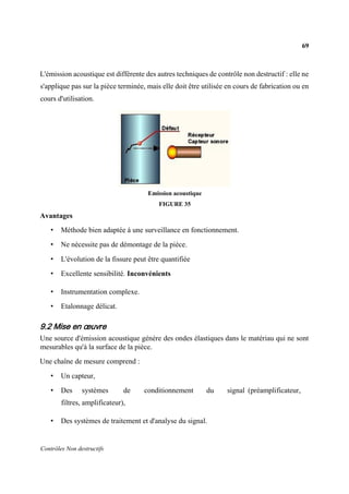 69
Contrôles Non destructifs
L'émission acoustique est différente des autres techniques de contrôle non destructif : elle ne
s'applique pas sur la pièce terminée, mais elle doit être utilisée en cours de fabrication ou en
cours d'utilisation.
Emission acoustique
FIGURE 35
Avantages
• Méthode bien adaptée à une surveillance en fonctionnement.
• Ne nécessite pas de démontage de la pièce.
• L'évolution de la fissure peut être quantifiée
• Excellente sensibilité. Inconvénients
• Instrumentation complexe.
• Etalonnage délicat.
9.2 Mise en œuvre
Une source d'émission acoustique génère des ondes élastiques dans le matériau qui ne sont
mesurables qu'à la surface de la pièce.
Une chaîne de mesure comprend :
• Un capteur,
• Des systèmes de conditionnement du signal (préamplificateur,
filtres, amplificateur),
• Des systèmes de traitement et d'analyse du signal.
 