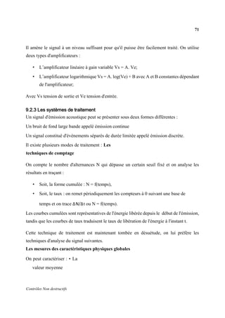71
Contrôles Non destructifs
Il amène le signal à un niveau suffisant pour qu'il puisse être facilement traité. On utilise
deux types d'amplificateurs :
• L’amplificateur linéaire à gain variable Vs = A. Ve;
• L’amplificateur logarithmique Vs = A. log(Ve) + B avec A et B constantes dépendant
de l'amplificateur;
Avec Vs tension de sortie et Ve tension d'entrée.
9.2.3 Les systèmes de traitement
Un signal d'émission acoustique peut se présenter sous deux formes différentes :
Un bruit de fond large bande appelé émission continue
Un signal constitué d'évènements séparés de durée limitée appelé émission discrète.
Il existe plusieurs modes de traitement : Les
techniques de comptage
On compte le nombre d'alternances N qui dépasse un certain seuil fixé et on analyse les
résultats en traçant :
• Soit, la forme cumulée : N = f(temps),
• Soit, le taux : on remet périodiquement les compteurs à 0 suivant une base de
temps et on trace ΔΝ/Δt ou N = f(temps).
Les courbes cumulées sont représentatives de l'énergie libérée depuis le début de l'émission,
tandis que les courbes de taux traduisent le taux de libération de l'énergie à l'instant t.
Cette technique de traitement est maintenant tombée en désuétude, on lui préfère les
techniques d'analyse du signal suivantes.
Les mesures des caractéristiques physiques globales
On peut caractériser : • La
valeur moyenne
 