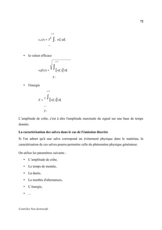 72
Contrôles Non destructifs
t+T
vm (t) = T
1
∫t v(ζ )dζ
• la valeur efficace
t+T
veff (t) =
1 ∫
[v(ζ )]2
dζ
T t
• l'énergie
t+T
E =
1 ∫
[v(ζ )]2dζ
T t
L’amplitude de crête, c'est à dire l'amplitude maximale du signal sur une base de temps
donnée.
La caractérisation des salves dans le cas de l'émission discrète
Si l'on admet qu'à une salve correspond un évènement physique dans le matériau, la
caractérisation de ces salves pourra permettre celle du phénomène physique générateur.
On utilise les paramètres suivants :
• L’amplitude de crête,
• Le temps de montée,
• La durée,
• Le nombre d'alternances,
• L’énergie,
• ...
 