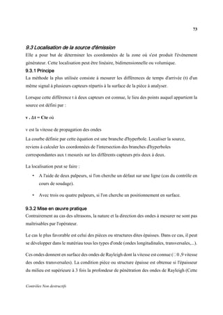 73
Contrôles Non destructifs
9.3 Localisation de la source d'émission
Elle a pour but de déterminer les coordonnées de la zone où s'est produit l'évènement
générateur. Cette localisation peut être linéaire, bidimensionnelle ou volumique.
9.3.1 Principe
La méthode la plus utilisée consiste à mesurer les différences de temps d'arrivée (t) d'un
même signal à plusieurs capteurs répartis à la surface de la pièce à analyser.
Lorsque cette différence t à deux capteurs est connue, le lieu des points auquel appartient la
source est défini par :
v . Δt = Cte où
v est la vitesse de propagation des ondes
La courbe définie par cette équation est une branche d'hyperbole. Localiser la source,
reviens à calculer les coordonnées de l'intersection des branches d'hyperboles
correspondantes aux t mesurés sur les différents capteurs pris deux à deux.
La localisation peut se faire :
• A l'aide de deux palpeurs, si l'on cherche un défaut sur une ligne (cas du contrôle en
cours de soudage).
• Avec trois ou quatre palpeurs, si l'on cherche un positionnement en surface.
9.3.2 Mise en œuvre pratique
Contrairement au cas des ultrasons, la nature et la direction des ondes à mesurer ne sont pas
maîtrisables par l'opérateur.
Le cas le plus favorable est celui des pièces ou structures dites épaisses. Dans ce cas, il peut
se développer dans le matériau tous les types d'onde (ondes longitudinales, transversales,...).
Ces ondes donnent en surface des ondes de Rayleigh dont la vitesse est connue ( 0 ,9 vitesse
des ondes transversales). La condition pièce ou structure épaisse est obtenue si l'épaisseur
du milieu est supérieure à 3 fois la profondeur de pénétration des ondes de Rayleigh (Cette
 