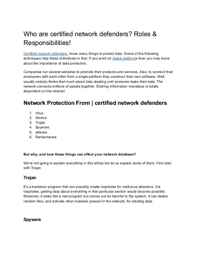 Who are certified network defenders? Roles &
Responsibilities!
Certified network defenders, know many things to protect data. Some of the following
techniques help these individuals in that. If you work on digital platforms then you may know
about the importance of data protection.
Companies run several websites to promote their products and services. Also, to connect their
employees with each other from a single platform they construct their own software. Well,
usually nobody thinks that much about data stealing until someone leaks their data. The
network connects millions of people together. Sharing information nowadays is totally
dependent on the internet.
Network Protection From | certified network defenders
1. Virus
2. Worms
3. Trojan
4. Spyware
5. adware
6. Ransomware
But why, and how these things can affect your network database?
We’re not going to explain everything in this article but let us explain some of them. First start
with Trojan
Trojan
It’s a backdoor program that can possibly create loopholes for malicious attackers. Via
loopholes, getting data about everything in that particular section would become possible.
Moreover, it looks like a real program but comes out as harmful to the system. It can delete
random files, and activate other malware present in the network, for stealing data.
Spyware
 