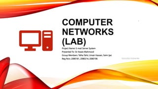 COMPUTER
NETWORKS
(LAB)
Project Name: E-mail Server System
Presented To: Sir Awais Mahmood
Group Members: Talha Tahir, Umair Hassan, Saim Ijaz
Reg No’s: 2080181, 2080214, 2080196 10/25/2022 9:30:44 PM
1
 